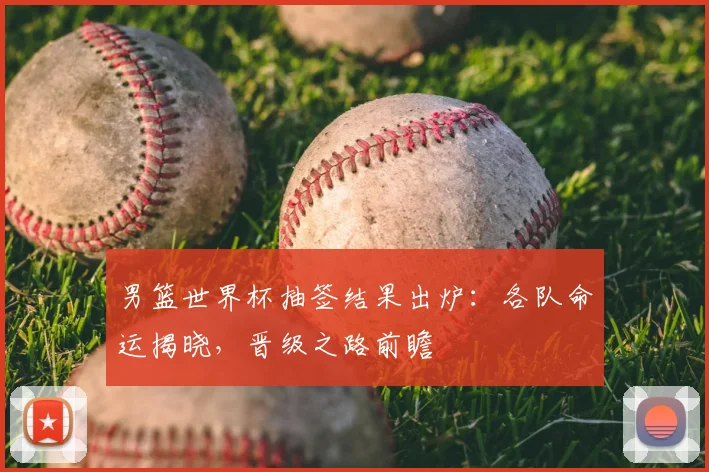 男篮世界杯抽签结果出炉：各队命运揭晓，晋级之路前瞻