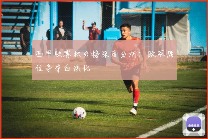 西甲联赛积分榜深度分析：欧冠席位争夺白热化