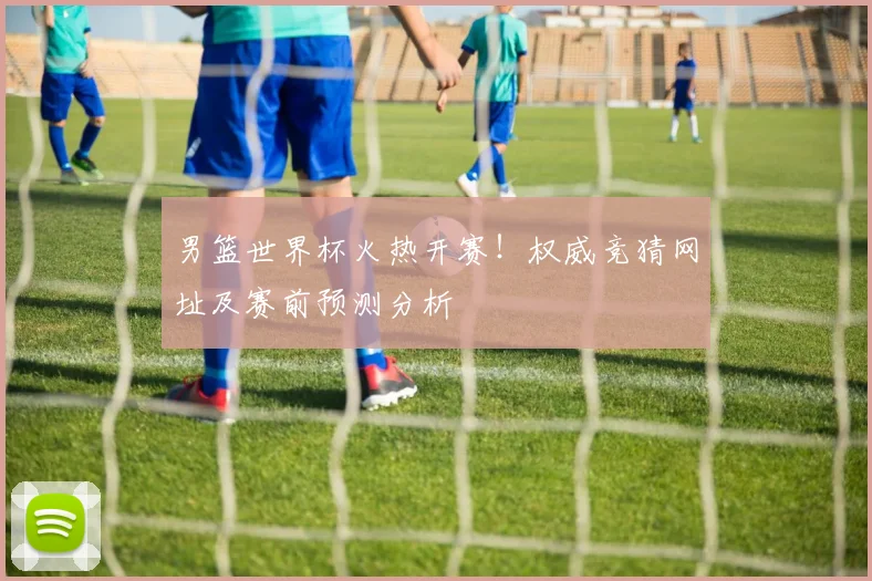 男篮世界杯火热开赛！权威竞猜网址及赛前预测分析