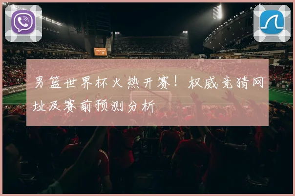 男篮世界杯火热开赛！权威竞猜网址及赛前预测分析